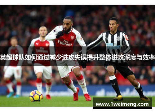 英超球队如何通过减少进攻失误提升整体进攻深度与效率